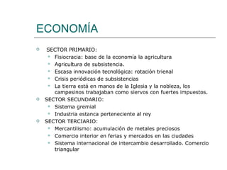 ECONOMÍA
    SECTOR PRIMARIO:
      Fisiocracia: base de la economía la agricultura

      Agricultura de subsistencia.

      Escasa innovación tecnológica: rotación trienal

      Crisis periódicas de subsistencias

      La tierra está en manos de la Iglesia y la nobleza, los
       campesinos trabajaban como siervos con fuertes impuestos.
   SECTOR SECUNDARIO:
      Sistema gremial

      Industria estanca perteneciente al rey

   SECTOR TERCIARIO:
      Mercantilismo: acumulación de metales preciosos

      Comercio interior en ferias y mercados en las ciudades

      Sistema internacional de intercambio desarrollado. Comercio
       triangular
 