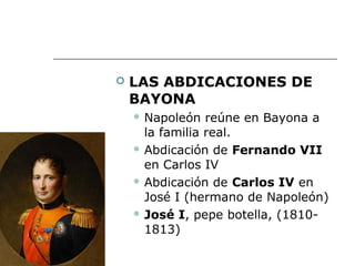   LAS ABDICACIONES DE
    BAYONA
     Napoleón   reúne en Bayona a
      la familia real.
     Abdicación de Fernando VII

      en Carlos IV
     Abdicación de Carlos IV en

      José I (hermano de Napoleón)
     José I, pepe botella, (1810-

      1813)
 
