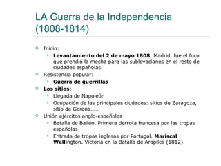 LA Guerra de la Independencia
(1808-1814)
   Inicio:
      Levantamiento del 2 de mayo 1808, Madrid, fue el foco
        que prendió la mecha para las sublevaciones en el resto de
        ciudades españolas.
   Resistencia popular:
      Guerra de guerrillas

   Los sitios:
      Llegada de Napoleón

      Ocupación de las principales ciudades: sitios de Zaragoza,
        sitio de Gerona……
   Unión ejércitos anglo-españoles
      Batalla de Bailén. Primera derrota francesa por las tropas
        españolas
      Entrada de tropas inglesas por Portugal. Mariscal
        Wellington. Victoria en la Batalla de Arapiles (1812)
 