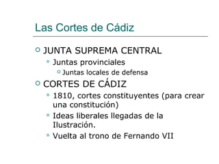 Las Cortes de Cádiz
   JUNTA SUPREMA CENTRAL
     Juntas   provinciales
         Juntas locales de defensa
   CORTES DE CÁDIZ
     1810,  cortes constituyentes (para crear
      una constitución)
     Ideas liberales llegadas de la
      Ilustración.
     Vuelta al trono de Fernando VII
 