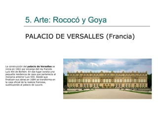 5. Arte: Rococó y Goya

                 PALACIO DE VERSALLES (Francia)



La construcción del palacio de Versalles se
inicia en 1661 por encargo del rey francés
Luis XIV de Borbón. En ese lugar existía una
pequeña residencia de caza que pertenecía al
monarca anterior Luis XIII. Desde que
finalizan sus obras en 1684 se transforma en
la casa oficial de la realeza francesa,
sustituyendo al palacio de Louvre.
 