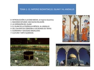 TEMA 1- EL IMPERIO BIZANTINO,EL ISLAM Y AL-ANDALUS

0- INTRODUCCIÓN A LA EDAD MEDIA: el imperio bizantino
1- MAHOMA DIFUNDE UNA NUEVA RELIGIÓN
2- LA EXPANSIÓN DEL ISLAM
3- EL ISLAM EN LA PENÍNSULA IBÉRICA: AL-ANDALUS
4- DEL CALIFATO DE CÓRDOBA A LOS REINOS DE TAIFAS
5- ECONOMÍA Y SOCIEDAD ANDALUSÍES
7- CULTURA Y ARTE ISLÁMICOS

 