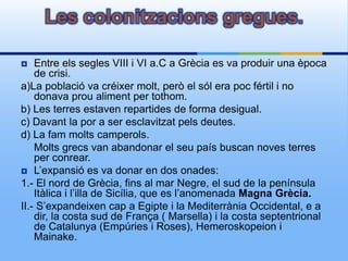 Les colonitzacions gregues.

   Entre els segles VIII i VI a.C a Grècia es va produir una època
    de crisi.
a)La població va créixer molt, però el sól era poc fértil i no
    donava prou aliment per tothom.
b) Les terres estaven repartides de forma desigual.
c) Davant la por a ser esclavitzat pels deutes.
d) La fam molts camperols.
    Molts grecs van abandonar el seu país buscan noves terres
    per conrear.
 L’expansió es va donar en dos onades:
1.- El nord de Grècia, fins al mar Negre, el sud de la península
    Itàlica i l’illa de Sicília, que es l’anomenada Magna Grècia.
II.- S’expandeixen cap a Egipte i la Mediterrània Occidental, e a
    dir, la costa sud de França ( Marsella) i la costa septentrional
    de Catalunya (Empúries i Roses), Hemeroskopeion i
    Mainake.
 