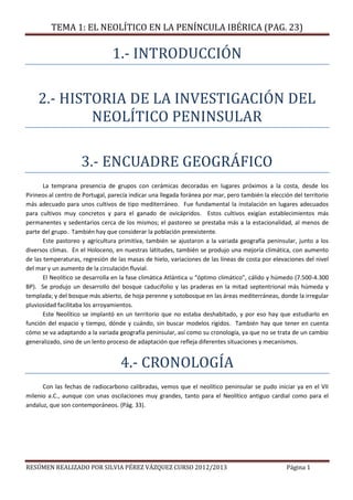 TEMA 1: EL NEOLÍTICO EN LA PENÍNCULA IBÉRICA (PAG. 23)
RESÚMEN REALIZADO POR SILVIA PÉREZ VÁZQUEZ CURSO 2012/2013 Página 1
1.- INTRODUCCIÓN
2.- HISTORIA DE LA INVESTIGACIÓN DEL
NEOLÍTICO PENINSULAR
3.- ENCUADRE GEOGRÁFICO
La temprana presencia de grupos con cerámicas decoradas en lugares próximos a la costa, desde los
Pirineos al centro de Portugal, parecía indicar una llegada foránea por mar, pero también la elección del territorio
más adecuado para unos cultivos de tipo mediterráneo. Fue fundamental la instalación en lugares adecuados
para cultivos muy concretos y para el ganado de ovicápridos. Estos cultivos exigían establecimientos más
permanentes y sedentarios cerca de los mismos; el pastoreo se prestaba más a la estacionalidad, al menos de
parte del grupo. También hay que considerar la población preexistente.
Este pastoreo y agricultura primitiva, también se ajustaron a la variada geografía peninsular, junto a los
diversos climas. En el Holoceno, en nuestras latitudes, también se produjo una mejoría climática, con aumento
de las temperaturas, regresión de las masas de hielo, variaciones de las líneas de costa por elevaciones del nivel
del mar y un aumento de la circulación fluvial.
El Neolítico se desarrolla en la fase climática Atlántica u “óptimo climático”, cálido y húmedo (7.500-4.300
BP). Se produjo un desarrollo del bosque caducifolio y las praderas en la mitad septentrional más húmeda y
templada; y del bosque más abierto, de hoja perenne y sotobosque en las áreas mediterráneas, donde la irregular
pluviosidad facilitaba los arroyamientos.
Este Neolítico se implantó en un territorio que no estaba deshabitado, y por eso hay que estudiarlo en
función del espacio y tiempo, dónde y cuándo, sin buscar modelos rígidos. También hay que tener en cuenta
cómo se va adaptando a la variada geografía peninsular, así como su cronología, ya que no se trata de un cambio
generalizado, sino de un lento proceso de adaptación que refleja diferentes situaciones y mecanismos.
4.- CRONOLOGÍA
Con las fechas de radiocarbono calibradas, vemos que el neolítico peninsular se pudo iniciar ya en el VII
milenio a.C., aunque con unas oscilaciones muy grandes, tanto para el Neolítico antiguo cardial como para el
andaluz, que son contemporáneos. (Pág. 33).
 