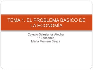 TEMA 1. EL PROBLEMA BÁSICO DE
         LA ECONOMÍA
       Colegio Salesianos Atocha
             1º Economía
         Marta Montero Baeza
 