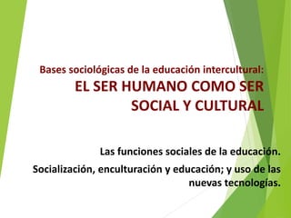 Bases sociológicas de la educación intercultural:
EL SER HUMANO COMO SER
SOCIAL Y CULTURAL
Las funciones sociales de la educación.
Socialización, enculturación y educación; y uso de las
nuevas tecnologías.
 