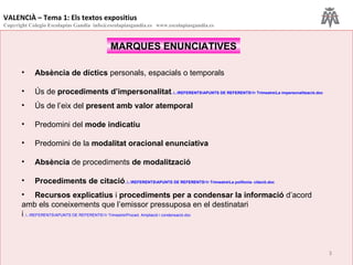 MARQUES ENUNCIATIVES Absència de díctics  personals, espacials o temporals Ús   de  procediments d’impersonalitat ..\.. \REFERENTS\APUNTS  DE  REFERENTS\1r   Trimestre\La   impersonalització.doc Ús de l’eix del  present amb valor atemporal Predomini del  mode indicatiu Predomini de la  modalitat oracional enunciativa Absència  de procediments  de modalització Procediments de citació ..\.. \REFERENTS\APUNTS  DE  REFERENTS\1r   Trimestre\La   polifonia -  citació.doc Recursos explicatius  i  procediments per a condensar la informació  d’acord amb els coneixements que l’emissor pressuposa en el destinatari i ..\.. \REFERENTS\APUNTS  DE  REFERENTS\1r   Trimestre\Proced .  Ampliació  i  condensació.doc VALENCIÀ – Tema 1: Els textos expositius Copyright Colegio Escolapias Gandia  info@escolapiasgandia.es  www.escolapiasgandia.es 
