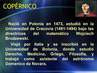 COPÉRNICO
Nació en Polonia en 1473, estudió en la
Universidad de Cracovia (1491-1494) bajo las
directrices del matemático Wojciech
Brudzewski.
Viajó por Italia y se inscribió en la
Universidad de Bolonia, donde estudió
Derecho, Medicina, Griego, Filosofía, y
trabajó como asistente del astrónomo
Domenico da Novara.
 