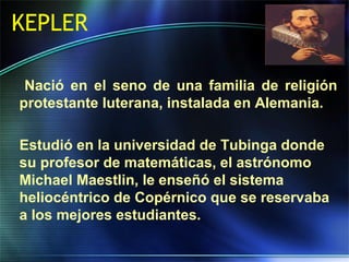 KEPLER
Nació en el seno de una familia de religión
protestante luterana, instalada en Alemania.
Estudió en la universidad de Tubinga donde
su profesor de matemáticas, el astrónomo
Michael Maestlin, le enseñó el sistema
heliocéntrico de Copérnico que se reservaba
a los mejores estudiantes.
 