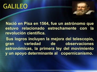 GALILEO
Nació en Pisa en 1564, fue un astrónomo que
estuvo relacionado estrechamente con la
revolución científica.
Sus logros incluyen la mejora del telescopio,
gran variedad de observaciones
astronómicas, la primera ley del movimiento
y un apoyo determinante al copernicanismo.
 