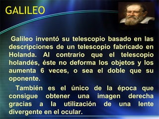 GALILEO
Galileo inventó su telescopio basado en las
descripciones de un telescopio fabricado en
Holanda. Al contrario que el telescopio
holandés, éste no deforma los objetos y los
aumenta 6 veces, o sea el doble que su
oponente.
También es el único de la época que
consigue obtener una imagen derecha
gracias a la utilización de una lente
divergente en el ocular.
 