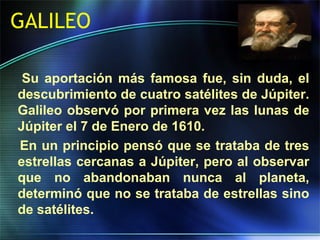 GALILEO
Su aportación más famosa fue, sin duda, el
descubrimiento de cuatro satélites de Júpiter.
Galileo observó por primera vez las lunas de
Júpiter el 7 de Enero de 1610.
En un principio pensó que se trataba de tres
estrellas cercanas a Júpiter, pero al observar
que no abandonaban nunca al planeta,
determinó que no se trataba de estrellas sino
de satélites.
 