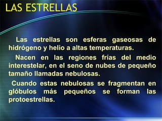 LAS ESTRELLAS
Las estrellas son esferas gaseosas de
hidrógeno y helio a altas temperaturas.
Nacen en las regiones frías del medio
interestelar, en el seno de nubes de pequeño
tamaño llamadas nebulosas.
Cuando estas nebulosas se fragmentan en
glóbulos más pequeños se forman las
protoestrellas.
 