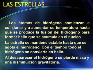 LAS ESTRELLAS
Los átomos de hidrógeno comienzan a
colisionar y a aumentar su temperatura hasta
que se produce la fusión del hidrógeno para
formar helio que se acumula en el núcleo.
La estrella se mantiene estable hasta que se
agota el hidrógeno. Con el tiempo todo el
hidrógeno se convierte en helio.
Al desaparecer el hidrógeno se pierde masa y
una disminuición gravitatoria.
 