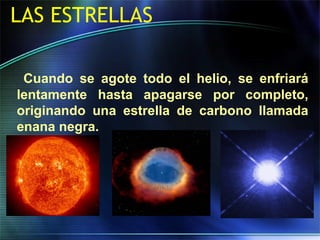 LAS ESTRELLAS
Cuando se agote todo el helio, se enfriará
lentamente hasta apagarse por completo,
originando una estrella de carbono llamada
enana negra.
 