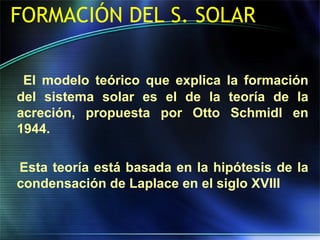 FORMACIÓN DEL S. SOLAR
El modelo teórico que explica la formación
del sistema solar es el de la teoría de la
acreción, propuesta por Otto Schmidl en
1944.
Esta teoría está basada en la hipótesis de la
condensación de Laplace en el siglo XVIII
 
