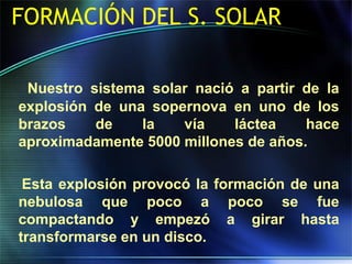 FORMACIÓN DEL S. SOLAR
Nuestro sistema solar nació a partir de la
explosión de una sopernova en uno de los
brazos de la vía láctea hace
aproximadamente 5000 millones de años.
Esta explosión provocó la formación de una
nebulosa que poco a poco se fue
compactando y empezó a girar hasta
transformarse en un disco.
 