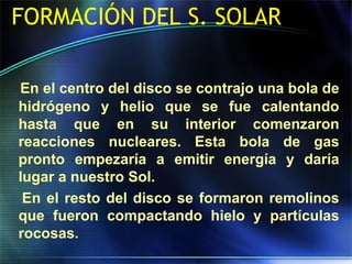 FORMACIÓN DEL S. SOLAR
En el centro del disco se contrajo una bola de
hidrógeno y helio que se fue calentando
hasta que en su interior comenzaron
reacciones nucleares. Esta bola de gas
pronto empezaría a emitir energía y daría
lugar a nuestro Sol.
En el resto del disco se formaron remolinos
que fueron compactando hielo y partículas
rocosas.
 