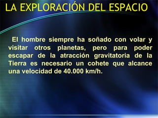 LA EXPLORACIÓN DEL ESPACIO
El hombre siempre ha soñado con volar y
visitar otros planetas, pero para poder
escapar de la atracción gravitatoria de la
Tierra es necesario un cohete que alcance
una velocidad de 40.000 km/h.
 