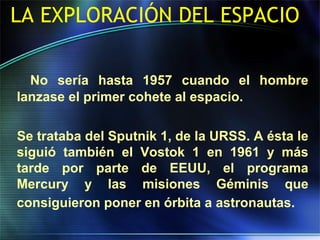 LA EXPLORACIÓN DEL ESPACIO
No sería hasta 1957 cuando el hombre
lanzase el primer cohete al espacio.
Se trataba del Sputnik 1, de la URSS. A ésta le
siguió también el Vostok 1 en 1961 y más
tarde por parte de EEUU, el programa
Mercury y las misiones Géminis que
consiguieron poner en órbita a astronautas.
 