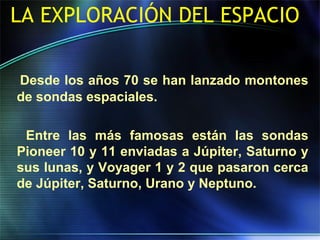 LA EXPLORACIÓN DEL ESPACIO
Desde los años 70 se han lanzado montones
de sondas espaciales.
Entre las más famosas están las sondas
Pioneer 10 y 11 enviadas a Júpiter, Saturno y
sus lunas, y Voyager 1 y 2 que pasaron cerca
de Júpiter, Saturno, Urano y Neptuno.
 