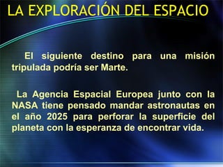 LA EXPLORACIÓN DEL ESPACIO
El siguiente destino para una misión
tripulada podría ser Marte.
La Agencia Espacial Europea junto con la
NASA tiene pensado mandar astronautas en
el año 2025 para perforar la superficie del
planeta con la esperanza de encontrar vida.
 