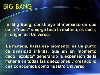 BIG BANG
El Big Bang, constituye el momento en que
de la "nada" emerge toda la materia, es decir,
el origen del Universo.
La materia, hasta ese momento, es un punto
de densidad infinita, que en un momento
dado "explota" generando la expansión de la
materia en todas las direcciones y creando lo
que conocemos como nuestro Universo
 