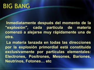 BIG BANG
Inmediatamente después del momento de la
"explosión", cada partícula de materia
comenzó a alejarse muy rápidamente una de
otra.
La materia lanzada en todas las direcciones
por la explosión primordial está constituida
exclusivamente por partículas elementales:
Electrones, Positrones, Mesones, Bariones,
Neutrinos, Fotones… etc
 