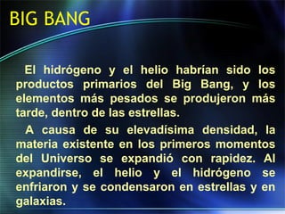 BIG BANG
El hidrógeno y el helio habrían sido los
productos primarios del Big Bang, y los
elementos más pesados se produjeron más
tarde, dentro de las estrellas.
A causa de su elevadísima densidad, la
materia existente en los primeros momentos
del Universo se expandió con rapidez. Al
expandirse, el helio y el hidrógeno se
enfriaron y se condensaron en estrellas y en
galaxias.
 