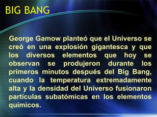 BIG BANG
George Gamow planteó que el Universo se
creó en una explosión gigantesca y que
los diversos elementos que hoy se
observan se produjeron durante los
primeros minutos después del Big Bang,
cuando la temperatura extremadamente
alta y la densidad del Universo fusionaron
partículas subatómicas en los elementos
químicos.
 