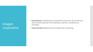 Imagen
corporativa
• Espontánea: Simplemente mediante la actuación de la empresa
que es observada por los empleados, clientes, competencia,
sociedad…
• Intencionada: Mediante las campañas de marketing.
 