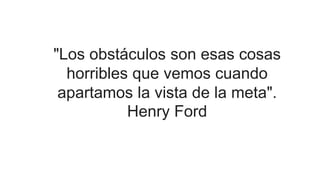 "Los obstáculos son esas cosas
horribles que vemos cuando
apartamos la vista de la meta".
Henry Ford
 