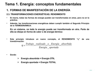 Tema 1. Energía: conceptos fundamentales FORMAS DE MANIFESTACIÓN DE LA ENERGÍA 2.3. TRANSFORMACIONES ENERGÉTICAS. RENDIMIENTO En teoría, todas las formas de energía pueden ser transformadas en otras, pero no en la práctica. Además, las transformaciones energéticas deben cumplir también el Segundo Principio de la TERMODINÁMICA: En un sistema, no toda la energía puede ser transformada en otra. Parte de ella se disipa en forma de calor o de energía térmica Este principio introduce un nuevo concepto, el RENDIMIENTO “  ” de una transformación: Donde: Energía absorbida = Energía ÚTIL Energía aportada = Energía TOTAL … 