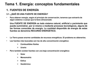 Tema 1. Energía: conceptos fundamentales FUENTES DE ENERGÍA 3.1. ¿QUÉ ES UNA FUENTE DE ENERGÍA? Para obtener energía, según el principio de conservación, tenemos que extraerla de algún sistema o cuerpo que la tiene almacenada: Una FUENTE DE ENERGÍA es todo sistema natural, artificial o yacimiento que pueda suministrar, por sí mismo o mediante procesos tecnológicos, alguna de las formas conocidas de energía. La cantidad disponible de energía de estas fuentes se denomina RECURSO ENERGÉTICO. La Tierra posee enorme cantidades de recursos energéticos. El problema es obtenerlos. Las fuentes más buscadas son las de alta concentración energética: Combustibles fósiles Uranio Pero también existen fuentes con una baja concentración energética: Solar Mareomotriz Eólica Geotérmica 