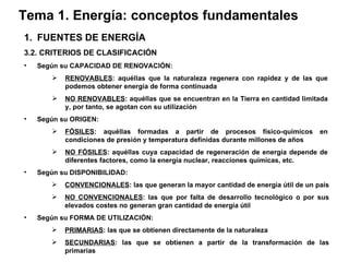 Tema 1. Energía: conceptos fundamentales FUENTES DE ENERGÍA 3.2. CRITERIOS DE CLASIFICACIÓN Según su CAPACIDAD DE RENOVACIÓN: RENOVABLES : aquéllas que la naturaleza regenera con rapidez y de las que podemos obtener energía de forma continuada   NO RENOVABLES : aquéllas que se encuentran en la Tierra en cantidad limitada y, por tanto, se agotan con su utilización   Según su ORIGEN: FÓSILES : aquéllas formadas a partir de procesos físico-químicos en condiciones de presión y temperatura definidas durante millones de años NO FÓSILES : aquéllas cuya capacidad de regeneración de energía depende de diferentes factores, como la energía nuclear, reacciones químicas, etc. Según su DISPONIBILIDAD: CONVENCIONALES : las que generan la mayor cantidad de energía útil de un país   NO CONVENCIONALES : las que por falta de desarrollo tecnológico o por sus elevados costes no generan gran cantidad de energía útil   Según su FORMA DE UTILIZACIÓN: PRIMARIAS : las que se obtienen directamente de la naturaleza SECUNDARIAS : las que se obtienen a partir de la transformación de las primarias 