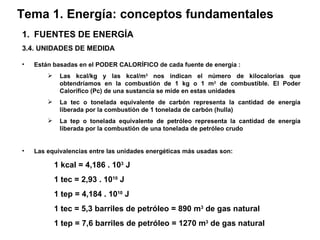 Tema 1. Energía: conceptos fundamentales FUENTES DE ENERGÍA 3.4. UNIDADES DE MEDIDA Están basadas en el PODER CALORÍFICO de cada fuente de energía : Las kcal/kg y las kcal/m 3  nos indican el número de kilocalorías que obtendríamos en la combustión de 1 kg o 1 m 3  de combustible. El Poder Calorífico (Pc) de una sustancia se mide en estas unidades La tec o tonelada equivalente de carbón representa la cantidad de energía liberada por la combustión de 1 tonelada de carbón (hulla) La tep o tonelada equivalente de petróleo representa la cantidad de energía liberada por la combustión de una tonelada de petróleo crudo   Las equivalencias entre las unidades energéticas más usadas son: 1 kcal = 4,186 . 10 3  J 1 tec = 2,93 . 10 10  J 1 tep = 4,184 . 10 10  J 1 tec = 5,3 barriles de petróleo = 890 m 3  de gas natural 1 tep = 7,6 barriles de petróleo = 1270 m 3  de gas natural 