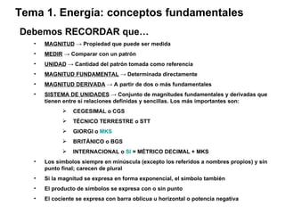 Debemos RECORDAR que… MAGNITUD   -> Propiedad que puede ser medida MEDIR  -> Comparar con un patrón UNIDAD  -> Cantidad del patrón tomada como referencia MAGNITUD FUNDAMENTAL  -> Determinada directamente MAGNITUD DERIVADA   -> A partir de dos o más fundamentales SISTEMA DE UNIDADES   -> Conjunto de magnitudes fundamentales y derivadas que tienen entre sí relaciones definidas y sencillas. Los más importantes son: CEGESIMAL o CGS TÉCNICO TERRESTRE o STT GIORGI o  MKS BRITÁNICO o BGS INTERNACIONAL o  SI  = MÉTRICO DECIMAL + MKS Los símbolos siempre en minúscula (excepto los referidos a nombres propios) y sin punto final; carecen de plural Si la magnitud se expresa en forma exponencial, el símbolo también El producto de símbolos se expresa con o sin punto El cociente se expresa con barra oblicua u horizontal o potencia negativa Tema 1. Energía: conceptos fundamentales 