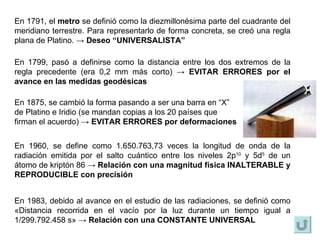 En 1791, el  metro  se definió como la diezmillonésima parte del cuadrante del meridiano terrestre. Para representarlo de forma concreta, se creó una regla plana de Platino.  ->  Deseo “UNIVERSALISTA” En 1983, debido al avance en el estudio de las radiaciones, se definió como  «Distancia recorrida en el vacío por la luz durante un tiempo igual a 1/299.792.458 s»  ->  Relación con una CONSTANTE UNIVERSAL En 1960, se define como 1.650.763,73 veces la longitud de onda de la radiación emitida por el salto cuántico entre los niveles 2p 10  y 5d 5  de un átomo de kriptón 86  ->  Relación con una magnitud física INALTERABLE y REPRODUCIBLE con precisión En 1875, se cambió la forma pasando a ser una barra en “X”  de Platino e Iridio (se mandan copias a los 20 países que  firman el acuerdo)  ->  EVITAR ERRORES por deformaciones En 1799, pasó a definirse como la distancia entre los dos extremos de la regla precedente (era 0,2 mm más corto)  ->  EVITAR ERRORES  por el avance en las medidas geodésicas 