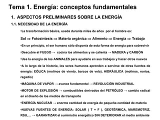 Tema 1. Energía: conceptos fundamentales ASPECTOS PRELIMINARES SOBRE LA ENERGÍA 1.1. NECESIDAD DE LA ENERGÍA La transformación básica, usada durante miles de años  por el hombre es: Sol    Fotosíntesis    Materia orgánica    Alimento    Energía    Trabajo En un principio, el ser humano sólo disponía de esta forma de energía para sobrevivir Descubre el FUEGO  ->   cocina los alimentos y se calienta  ->  MADERA y CARBÓN  Usa la energía de los ANIMALES para ayudarle en sus trabajos y hacer otros nuevos A lo largo de la historia, los seres humanos aprenden a servirse de otras fuentes de energía: EÓLICA (molinos de viento, barcos de vela), HIDRÁULICA (molinos, norias, regadío) MÁQUINA DE VAPOR  ->  avance fundamental  ->  REVOLUCIÓN INDUSTRIAL MOTOR DE EXPLOSIÓN  ->  combustibles derivados del PETRÓLEO  ->  cambio radical en el diseño de los medios de transporte ENERGÍA NUCLEAR  ->  enorme cantidad de energía de pequeña cantidad de materia NUEVAS FUENTES DE ENERGÍA: SOLAR ( T + F ), GEOTÉRMICA, MAREMOTRIZ, RSU,…  ->  GARANTIZAR el suministro energético SIN DETERIORAR el medio ambiente 