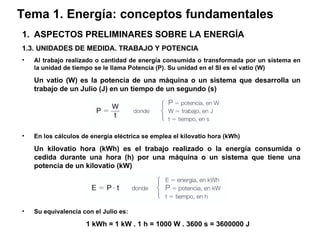 Tema 1. Energía: conceptos fundamentales ASPECTOS PRELIMINARES SOBRE LA ENERGÍA 1.3. UNIDADES DE MEDIDA. TRABAJO Y POTENCIA Al trabajo realizado o cantidad de energía consumida o transformada por un sistema en la unidad de tiempo se le llama Potencia (P). Su unidad en el SI es el vatio (W) Un vatio (W) es la potencia de una máquina o un sistema que desarrolla un trabajo de un Julio (J) en un tiempo de un segundo (s) En los cálculos de energía eléctrica se emplea el kilovatio hora (kWh) Un kilovatio hora (kWh) es el trabajo realizado o la energía consumida o cedida durante una hora (h) por una máquina o un sistema que tiene una potencia de un kilovatio (kW) Su equivalencia con el Julio es: 1 kWh = 1 kW . 1 h = 1000 W . 3600 s = 3600000 J 