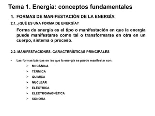 Tema 1. Energía: conceptos fundamentales FORMAS DE MANIFESTACIÓN DE LA ENERGÍA 2.1. ¿QUÉ ES UNA FORMA DE ENERGÍA? Forma de energía es el tipo o manifestación en que la energía puede manifestarse como tal o transformarse en otra en un cuerpo, sistema o proceso. 2.2. MANIFESTACIONES. CARACTERÍSTICAS PRINCIPALES Las formas básicas en las que la energía se puede manifestar son : MECÁNICA TÉRMICA QUÍMICA NUCLEAR ELÉCTRICA ELECTROMAGNÉTICA SONORA 