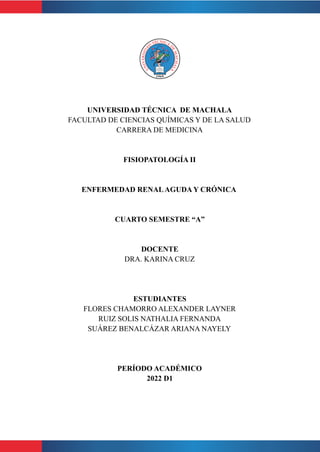 UNIVERSIDAD TÉCNICA DE MACHALA
FACULTAD DE CIENCIAS QUÍMICAS Y DE LA SALUD
CARRERA DE MEDICINA
FISIOPATOLOGÍA II
ENFERMEDAD RENALAGUDA Y CRÓNICA
CUARTO SEMESTRE “A”
DOCENTE
DRA. KARINA CRUZ
ESTUDIANTES
FLORES CHAMORRO ALEXANDER LAYNER
RUIZ SOLIS NATHALIA FERNANDA
SUÁREZ BENALCÁZAR ARIANA NAYELY
PERÍODO ACADÉMICO
2022 D1
 