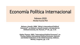 Economía Política Internacional
Febrero 2020
Nicolas Foucras PhD
Balaam y Veseth, 2008, “What is International Political
Economy?”, en Balaam y Veseth (coord.), Introduction to
Political Economy, Ed. Pearson, 4th ed., pp. 3-19.
Oatley Thomas, 2003, “International Political Economy”, en
Thomas Oatley, International Political Economy: Interests
and Global Institutions in the Global Economy, Addison,
Wesley, Longman, pp. 1-19.
 
