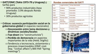 • GATT/OMC (Tokio 1973-79 y Uruguay)↓
tarifas para
• 90% productos industriales (tasa
promedio: 3.9% después Ronda
Uruguay)
• 30% productos agrícolas
• Criticas: ausencia participación social en la
gobernanza global (≠ espacios nacionales)
Desconexión entre toma decisiones y
dinámicas sociales/locales
Top-down (no “constructivista”)
Perdida de democracia en aspectos
importantes de la vida (Held; Stiglitz)
Tendencia a tecnocracia, aislamiento y
procesos impermeables (OMC creó
Dep. “civilian affairs”y BM-FMI “Spring
meetings”)
 