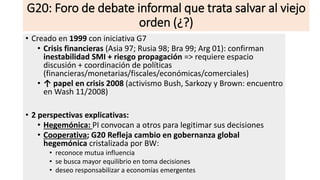 G20: Foro de debate informal que trata salvar al viejo
orden (¿?)
• Creado en 1999 con iniciativa G7
• Crisis financieras (Asia 97; Rusia 98; Bra 99; Arg 01): confirman
inestabilidad SMI + riesgo propagación => requiere espacio
discusión + coordinación de políticas
(financieras/monetarias/fiscales/económicas/comerciales)
• ↑ papel en crisis 2008 (activismo Bush, Sarkozy y Brown: encuentro
en Wash 11/2008)
• 2 perspectivas explicativas:
• Hegemónica: PI convocan a otros para legitimar sus decisiones
• Cooperativa; G20 Refleja cambio en gobernanza global
hegemónica cristalizada por BW:
• reconoce mutua influencia
• se busca mayor equilibrio en toma decisiones
• deseo responsabilizar a economías emergentes
 