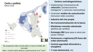 Centros contrahegemónicos:
• Implementan mecanismos de
retención (“proteccionismo
inteligente” y consumo nacionalista)
• Controlan medios de comunicación
(inclusive redes sociales)
• Industria del cine propia
• No transnacionalización de la banca
• Mantienen moneda subvaluada
(política de cambio)
• Estrategia I&D (que pasa a veces por
sector militar)
• Pertenecen a regímenes/OI fuera del
orden dominante
• Control seguridad alimentaria y
energética
• Frenan democracia, etc.
No aceptación idea mundo plano y mano invisible del
mercado
Idea = control sobre destino y posicionarse en el “core”
 