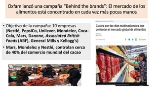 Oxfam lanzó una campaña “Behind the brands”: El mercado de los
alimentos está concentrado en cada vez más pocas manos
• Objetivo de la campaña: 10 empresas
(Nestlé, PepsiCo, Unilever, Mondelez, Coca-
Cola, Mars, Danone, Associated British
Foods (ABF), General Mills y Kellogg’s)
• Mars, Mondelez y Nestlé, controlan cerca
de 40% del comercio mundial del cacao
 