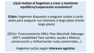 ¿Qué motiva el hegemon a crear y mantener
equilibrio/cooperación económico?
Gilpin: hegemon dispuesto a asegurar costos a corto
plazo para asegurar sus intereses a largo plazo (visión
largo plazo)
(EEUU: Financiamiento ONU; Plan Marshall; liderazgo
GATT; estabilidad Tasa cambio; ayuda a México;
construcción y militarización rutas comerciales…)
Hegemon actúa según intereses egoístas
 