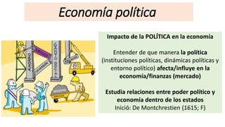 Economía política
Impacto de la POLÍTICA en la economía
Entender de que manera la política
(instituciones políticas, dinámicas políticas y
entorno político) afecta/influye en la
economía/finanzas (mercado)
Estudia relaciones entre poder político y
economía dentro de los estados
Inició: De Montchrestien (1615; F)
 