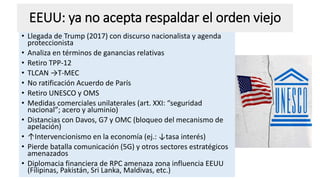 EEUU: ya no acepta respaldar el orden viejo
• Llegada de Trump (2017) con discurso nacionalista y agenda
proteccionista
• Analiza en términos de ganancias relativas
• Retiro TPP-12
• TLCAN →T-MEC
• No ratificación Acuerdo de París
• Retiro UNESCO y OMS
• Medidas comerciales unilaterales (art. XXI: “seguridad
nacional”; acero y aluminio)
• Distancias con Davos, G7 y OMC (bloqueo del mecanismo de
apelación)
• ↑Intervencionismo en la economía (ej.: ↓tasa interés)
• Pierde batalla comunicación (5G) y otros sectores estratégicos
amenazados
• Diplomacia financiera de RPC amenaza zona influencia EEUU
(Filipinas, Pakistán, Sri Lanka, Maldivas, etc.)
 